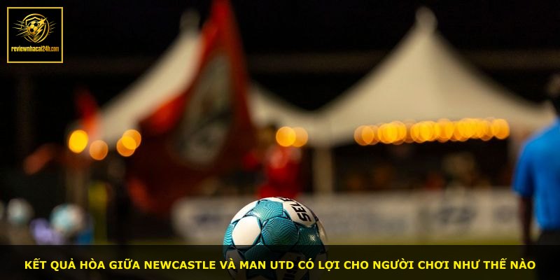 Kết quả hòa giữa Newcastle và Man Utd có lợi cho người chơi như thế nào